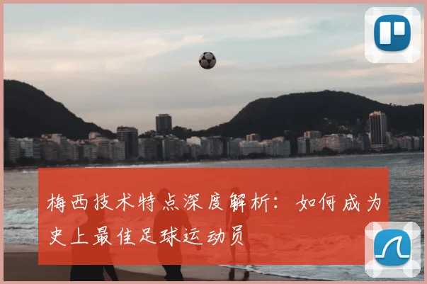 梅西技术特点深度解析:如何成为史上最佳足球运动员
