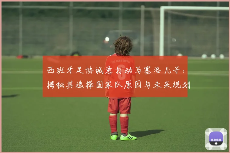 西班牙足协诚意打动马塞洛儿子,揭秘其选择国家队原因与未来规划