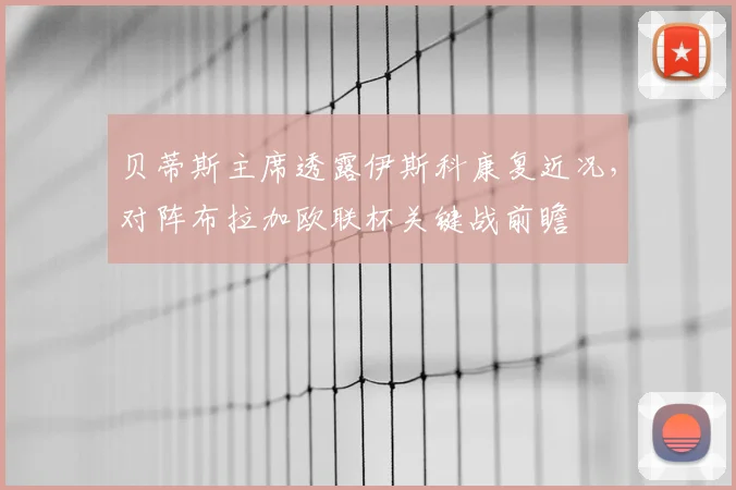 贝蒂斯主席透露伊斯科康复近况，对阵布拉加欧联杯关键战前瞻
