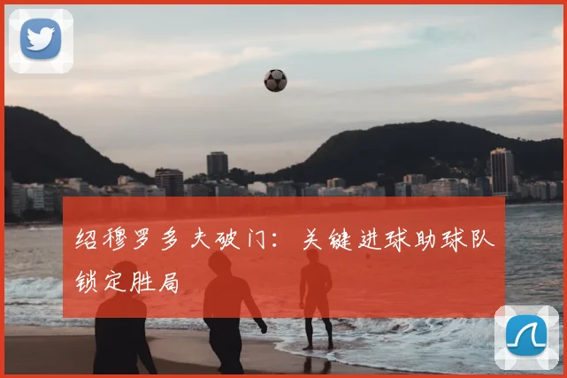 绍穆罗多夫破门：关键进球助球队锁定胜局