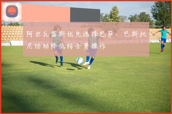 阿尔瓦雷斯优先选择巴萨，巴斯托尼协助降低转会费操作