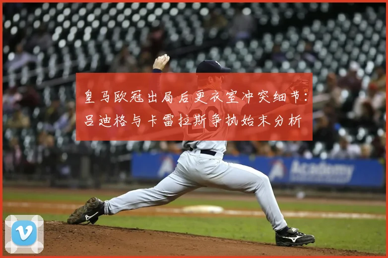 皇马欧冠出局后更衣室冲突细节：吕迪格与卡雷拉斯争执始末分析