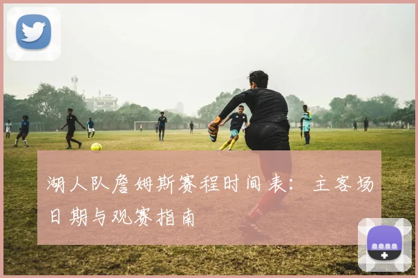 湖人队詹姆斯赛程时间表：主客场日期与观赛指南