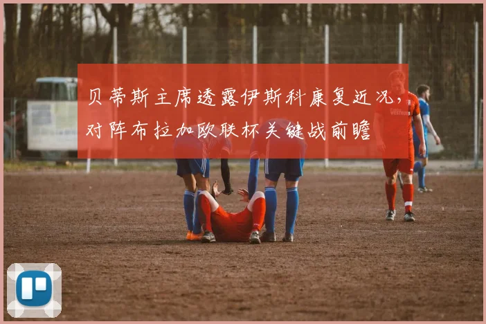 贝蒂斯主席透露伊斯科康复近况，对阵布拉加欧联杯关键战前瞻