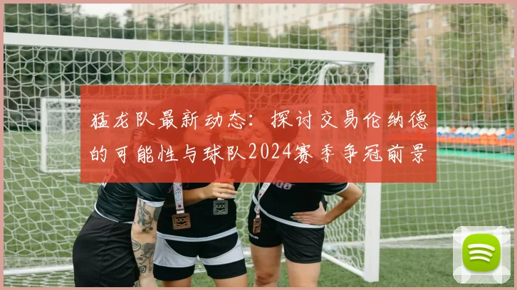 猛龙队最新动态：探讨交易伦纳德的可能性与球队2024赛季争冠前景