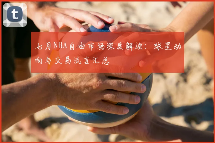 七月NBA自由市场深度解读:球星动向与交易流言汇总