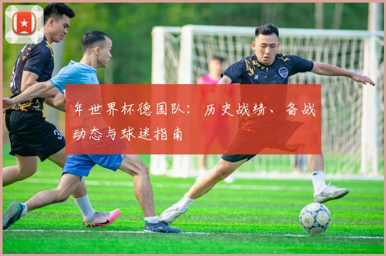 年世界杯德国队:历史战绩、备战动态与球迷指南
