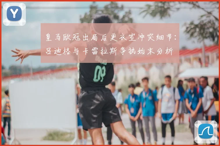 皇马欧冠出局后更衣室冲突细节：吕迪格与卡雷拉斯争执始末分析