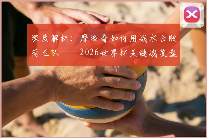 深度解析:摩洛哥如何用战术击败荷兰队——2026世界杯关键战复盘