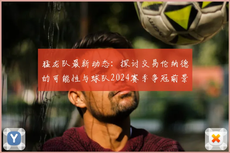 猛龙队最新动态:探讨交易伦纳德的可能性与球队2024赛季争冠前景
