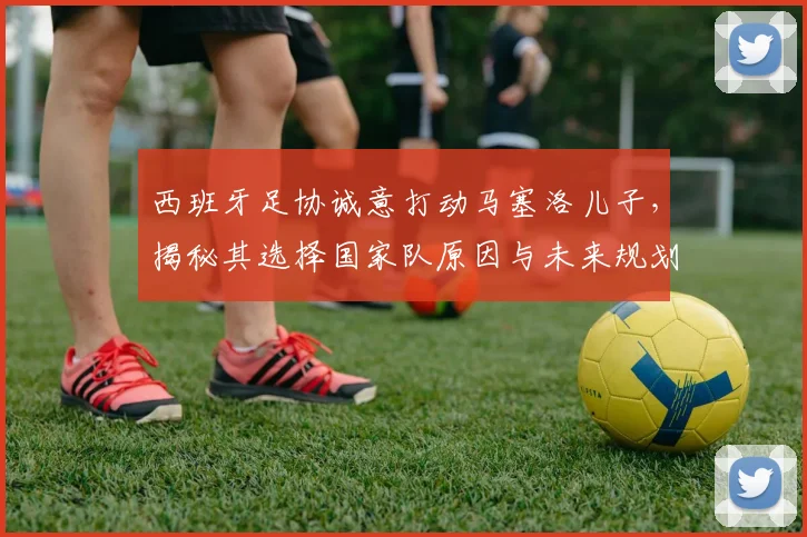 西班牙足协诚意打动马塞洛儿子，揭秘其选择国家队原因与未来规划